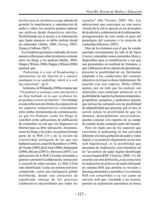 Pixel-Bit. Revista de Medios y Educación

móviles para la enseñanza ya que además de          usuarios” (De Vicente, 2005: 96). Las
permitir la transferencia y reproducción de         aplicaciones que convergen en esta nueva
audio y video, los usuarios pueden capturar         versión de la red se apoyan en los principios
sus archivos desde dispositivos móviles,            de la edición y colaboración de la información,
flexibilizando así el acceso a la información       protagonizando de este modo el paso del
que, hasta entonces se debía realizar desde         paradigma del consumo a la creación de
un ordenador (Skiba, 2006, Fervoy, 2007;            contenidos (Downes ,2007).
Tynan y Colbran, 2007).                                Otro de los términos con el que ha venido
   En el análisis que hemos realizado, diversos     asociado recientemente ha sido el de Open
autores reflexionan sobre la relación existente     Content, entendido como contenidos libres y
entre los blogs y los podcast (Skiba, 2006;         disponibles para su modificación y uso que
Hargis y Wilson, 2006). Hargis y Wilson (2006)      son presentados en multitud de formatos, y
apuntan que:                                        que a diferencia de los objetos de aprendizaje,
   “Podcasting is a way of broadcasting a           presenta la posibilidad de ser fácilmente
information via the Internet in a manner            adaptado a las condiciones del contexto
analogous to an audioblog, which is a web           educativo en el que se desee implementar. De
log read aloud”. (p.2).                             acuerdo con este aspecto, Skiba (2006)
   Asimismo, la Wikipedia (2008a) expone que        apunta, por un lado que los podcast son
“Un podcast se asemeja a una suscripción a          materiales cuyo principal potencial es la
un blog hablado en la que recibimos los             posibilidad de superar las barreras temporales,
programas a través de Internet”. En realidad,       geográficas, psíquicas, y podríamos apuntar
en esta reflexion percibimos la conjunción de       que incluso las culturales con las posibilidad
los aspectos comunicativos coincidentes             de adaptabilidad que presenta; por el otro, la
entre ambas herramientas de comunicación,           autora señala la posibilidad de que los
ya que los Podcast, como los blogs se               alumnos, principalmente universitarios,
conciben como aplicaciones de publicación           puedan conectar con expertos de su campo
de contenidos en red que son dispuestos en          de estudio desde cualquier parte del mundo.
Internet para su libre utilización. Asimismo,          Pero sin duda uno de los aspectos que
como los blogs y los wikis, los podcast forman      convierten al podcasting en una actividad
parte de la Web 2.0 y de la noción de               diferente a la mera grabación de audio y video
colectividad inteligente de las que nos             digital, y su posterior alojamiento en un sitio
hablaron autores como De Kerckhove (1999),          web hipertextual, es la posibilidad que
de Vicente (2005), de la Torre (2006), Santamaría   presentan de sindicación, convirtiéndose así
(2006), Bryant (2007) y Downes (2007). Las          en “un archivo de audio digital identificado
aplicaciones de la Web 2.0 están orientadas a       en una etiqueta RSS” (Tenorio, 2008: 11). De
generar y permitir la colaboración, interacción     acuerdo con esta definición, podcasting sería
y creación de redes sociales. La Web 2.0 ha         la sindicación de archivos de audio utilizando
sido identificada “como un sistema nervioso         un sistema RSS que permita su revisión y
compartido, como una inteligencia global            descarga automática y periódica. Los sistemas
distribuida, donde una estructura de                RSS son concebidos a su vez como un
significado emerge de los procesos                  servicio web que, vinculado a un recurso,
colaborativos desarrollados por todos los           permite su exploración automática en busca


                                               - 127 -
 