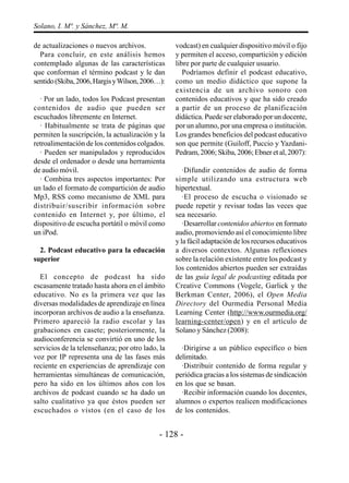 Solano, I. Mª. y Sánchez, Mª. M.

de actualizaciones o nuevos archivos.             vodcast) en cualquier dispositivo móvil o fijo
  Para concluir, en este análisis hemos           y permiten el acceso, compartición y edición
contemplado algunas de las características        libre por parte de cualquier usuario.
que conforman el término podcast y le dan            Podríamos definir el podcast educativo,
sentido (Skiba, 2006, Hargis y Wilson, 2006…):    como un medio didáctico que supone la
                                                  existencia de un archivo sonoro con
  · Por un lado, todos los Podcast presentan      contenidos educativos y que ha sido creado
contenidos de audio que pueden ser                a partir de un proceso de planificación
escuchados libremente en Internet.                didáctica. Puede ser elaborado por un docente,
  · Habitualmente se trata de páginas que         por un alumno, por una empresa o institución.
permiten la suscripción, la actualización y la    Los grandes beneficios del podcast educativo
retroalimentación de los contenidos colgados.     son que permite (Guiloff, Puccio y Yazdani-
  · Pueden ser manipulados y reproducidos         Pedram, 2006; Skiba, 2006; Ebner et al, 2007):
desde el ordenador o desde una herramienta
de audio móvil.                                      ·Difundir contenidos de audio de forma
  · Combina tres aspectos importantes: Por        simple utilizando una estructura web
un lado el formato de compartición de audio       hipertextual.
Mp3, RSS como mecanismo de XML para                  ·El proceso de escucha o visionado se
distribuir/suscribir información sobre            puede repetir y revisar todas las veces que
contenido en Internet y, por último, el           sea necesario.
dispositivo de escucha portátil o móvil como         ·Desarrollar contenidos abiertos en formato
un iPod.                                          audio, promoviendo así el conocimiento libre
                                                  y la fácil adaptación de los recursos educativos
  2. Podcast educativo para la educación          a diversos contextos. Algunas reflexiones
superior                                          sobre la relación existente entre los podcast y
                                                  los contenidos abiertos pueden ser extraídas
  El concepto de podcast ha sido                  de las guía legal de podcasting editada por
escasamente tratado hasta ahora en el ámbito      Creative Commons (Vogele, Garlick y the
educativo. No es la primera vez que las           Berkman Center, 2006), el Open Media
diversas modalidades de aprendizaje en línea      Directory del Ourmedia Personal Media
incorporan archivos de audio a la enseñanza.      Learning Center (http://www.ourmedia.org/
Primero apareció la radio escolar y las           learning-center/open) y en el artículo de
grabaciones en casete; posteriormente, la         Solano y Sánchez (2008):
audioconferencia se convirtió en uno de los
servicios de la telenseñanza; por otro lado, la     ·Dirigirse a un público específico o bien
voz por IP representa una de las fases más        delimitado.
reciente en experiencias de aprendizaje con         ·Distribuir contenido de forma regular y
herramientas simultáneas de comunicación,         periódica gracias a los sistemas de sindicación
pero ha sido en los últimos años con los          en los que se basan.
archivos de podcast cuando se ha dado un            ·Recibir información cuando los docentes,
salto cualitativo ya que éstos pueden ser         alumnos o expertos realicen modificaciones
escuchados o vistos (en el caso de los            de los contenidos.


                                            - 128 -
 