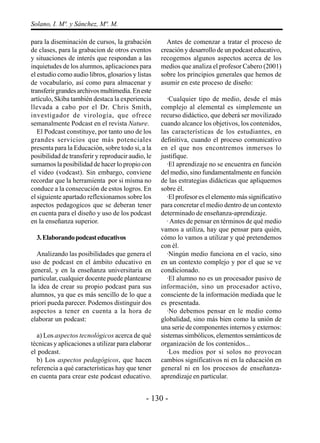 Solano, I. Mª. y Sánchez, Mª. M.

para la diseminación de cursos, la grabación         Antes de comenzar a tratar el proceso de
de clases, para la grabacion de otros eventos      creación y desarrollo de un podcast educativo,
y situaciones de interés que respondan a las       recogemos algunos aspectos acerca de los
inquietudes de los alumnos, aplicaciones para      medios que analiza el profesor Cabero (2001)
el estudio como audio libros, glosarios y listas   sobre los principios generales que hemos de
de vocabulario, así como para almacenar y          asumir en este proceso de diseño:
transferir grandes archivos multimedia. En este
artículo, Skiba también destaca la experiencia        ·Cualquier tipo de medio, desde el más
llevada a cabo por el Dr. Chris Smith,             complejo al elemental es simplemente un
investigador de virología, que ofrece              recurso didáctico, que deberá ser movilizado
semanalmente Podcast en el revista Nature.         cuando alcance los objetivos, los contenidos,
   El Podcast constituye, por tanto uno de los     las características de los estudiantes, en
grandes servicios que más potenciales              definitiva, cuando el proceso comunicativo
presenta para la Educación, sobre todo si, a la    en el que nos encontremos inmersos lo
posibilidad de transferir y reproducir audio, le   justifique.
sumamos la posibilidad de hacer lo propio con         ·El aprendizaje no se encuentra en función
el video (vodcast). Sin embargo, conviene          del medio, sino fundamentalmente en función
recordar que la herramienta por si misma no        de las estrategias didácticas que apliquemos
conduce a la consecución de estos logros. En       sobre él.
el siguiente apartado reflexionamos sobre los         ·El profesor es el elemento más significativo
aspectos pedagogicos que se deberan tener          para concretar el medio dentro de un contexto
en cuenta para el diseño y uso de los podcast      determinado de enseñanza-aprendizaje.
en la enseñanza superior.                             · Antes de pensar en términos de qué medio
                                                   vamos a utiliza, hay que pensar para quién,
  3. Elaborando podcast educativos                 cómo lo vamos a utilizar y qué pretendemos
                                                   con él.
  Analizando las posibilidades que genera el          ·Ningún medio funciona en el vacío, sino
uso de podcast en el ámbito educativo en           en un contexto complejo y por el que se ve
general, y en la enseñanza universitaria en        condicionado.
particular, cualquier docente puede plantearse        ·El alumno no es un procesador pasivo de
la idea de crear su propio podcast para sus        información, sino un procesador activo,
alumnos, ya que es más sencillo de lo que a        consciente de la información mediada que le
priori pueda parecer. Podemos distinguir dos       es presentada.
aspectos a tener en cuenta a la hora de               ·No debemos pensar en le medio como
elaborar un podcast:                               globalidad, sino más bien como la unión de
                                                   una serie de componentes internos y externos:
  a) Los aspectos tecnológicos acerca de qué       sistemas simbólicos, elementos semánticos de
técnicas y aplicaciones a utilizar para elaborar   organización de los contenidos...
el podcast.                                           ·Los medios por sí solos no provocan
  b) Los aspectos pedagógicos, que hacen           cambios significativos ni en la educación en
referencia a qué características hay que tener     general ni en los procesos de enseñanza-
en cuenta para crear este podcast educativo.       aprendizaje en particular.


                                             - 130 -
 