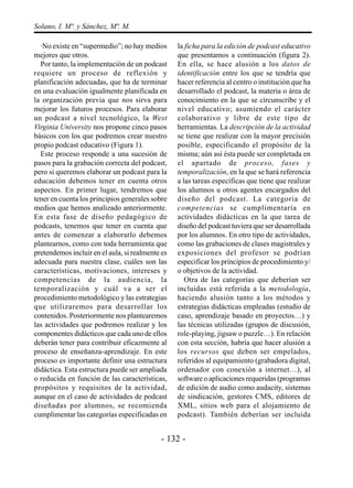 Solano, I. Mª. y Sánchez, Mª. M.

  ·No existe en “supermedio”; no hay medios       la ficha para la edición de podcast educativo
mejores que otros.                                que presentamos a continuación (figura 2).
  Por tanto, la implementación de un podcast      En ella, se hace alusión a los datos de
requiere un proceso de reflexión y                identificación entre los que se tendría que
planificación adecuadas, que ha de terminar       hacer referencia al centro o institución que ha
en una evaluación igualmente planificada en       desarrollado el podcast, la materia o área de
la organización previa que nos sirva para         conocimiento en la que se circunscribe y el
mejorar los futuros procesos. Para elaborar       nivel educativo; asumiendo el carácter
un podcast a nivel tecnológico, la West           colaborativo y libre de este tipo de
Virginia University nos propone cinco pasos       herramientas. La descripción de la actividad
básicos con los que podremos crear nuestro        se tiene que realizar con la mayor precisión
propio podcast educativo (Figura 1).              posible, especificando el propósito de la
  Este proceso responde a una sucesión de         misma; aún así ésta puede ser completada en
pasos para la grabación correcta del podcast,     el apartado de proceso, fases y
pero si queremos elaborar un podcast para la      temporalización, en la que se hará referencia
educación debemos tener en cuenta otros           a las tareas específicas que tiene que realizar
aspectos. En primer lugar, tendremos que          los alumnos u otros agentes encargados del
tener en cuenta los principios generales sobre    diseño del podcast. La categoría de
medios que hemos analizado anteriormente.         competencias se cumplimentaría en
En esta fase de diseño pedagógico de              actividades didácticas en la que tarea de
podcasts, tenemos que tener en cuenta que         diseño del podcast tuviera que ser desarrollada
antes de comenzar a elaborarlo debemos            por los alumnos. En otro tipo de actividades,
plantearnos, como con toda herramienta que        como las grabaciones de clases magistrales y
pretendemos incluir en el aula, si realmente es   exposiciones del profesor se podrían
adecuada para nuestra clase, cuáles son las       especificar los principios de procedimiento y/
características, motivaciones, intereses y        o objetivos de la actividad.
competencias de la audiencia, la                     Otra de las categorías que deberían ser
temporalización y cuál va a ser el                incluidas está referida a la metodología,
procedimiento metodológico y las estrategias      haciendo alusión tanto a los métodos y
que utilizaremos para desarrollar los             estrategias didácticas empleadas (estudio de
contenidos. Posteriormente nos plantearemos       caso, aprendizaje basado en proyectos…) y
las actividades que podremos realizar y los       las técnicas utilizadas (grupos de discusión,
componentes didácticos que cada uno de ellos      role-playing, jigsaw o puzzle…). En relación
deberán tener para contribuir eficazmente al      con esta sección, habría que hacer alusión a
proceso de enseñanza-aprendizaje. En este         los recursos que deben ser empelados,
proceso es importante definir una estructura      referidos al equipamiento (grabadora digital,
didáctica. Esta estructura puede ser ampliada     ordenador con conexión a internet…), al
o reducida en función de las características,     software o aplicaciones requeridas (programas
propósitos y requisitos de la actividad,          de edición de audio como audacity, sistemas
aunque en el caso de actividades de podcast       de sindicación, gestores CMS, editores de
diseñadas por alumnos, se recomienda              XML, sitios web para el alojamiento de
cumplimentar las categorías especificadas en      podcast). También deberían ser incluida


                                            - 132 -
 
