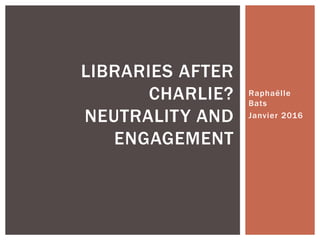 Raphaëlle
Bats
Janvier 2016
LIBRARIES AFTER
CHARLIE?
NEUTRALITY AND
ENGAGEMENT
 