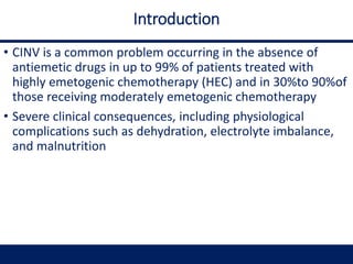 Introduction
• CINV is a common problem occurring in the absence of
antiemetic drugs in up to 99% of patients treated with
highly emetogenic chemotherapy (HEC) and in 30%to 90%of
those receiving moderately emetogenic chemotherapy
• Severe clinical consequences, including physiological
complications such as dehydration, electrolyte imbalance,
and malnutrition
 