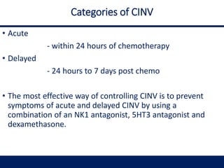 Categories of CINV
• Acute
- within 24 hours of chemotherapy
• Delayed
- 24 hours to 7 days post chemo
• The most effective way of controlling CINV is to prevent
symptoms of acute and delayed CINV by using a
combination of an NK1 antagonist, 5HT3 antagonist and
dexamethasone.
 