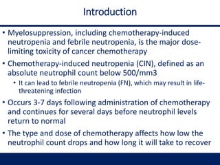 Introduction
• Myelosuppression, including chemotherapy-induced
neutropenia and febrile neutropenia, is the major dose-
limiting toxicity of cancer chemotherapy
• Chemotherapy-induced neutropenia (CIN), defined as an
absolute neutrophil count below 500/mm3
• It can lead to febrile neutropenia (FN), which may result in life-
threatening infection
• Occurs 3-7 days following administration of chemotherapy
and continues for several days before neutrophil levels
return to normal
• The type and dose of chemotherapy affects how low the
neutrophil count drops and how long it will take to recover
 