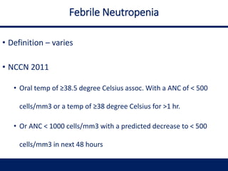 Febrile Neutropenia
• Definition – varies
• NCCN 2011
• Oral temp of ≥38.5 degree Celsius assoc. With a ANC of < 500
cells/mm3 or a temp of ≥38 degree Celsius for >1 hr.
• Or ANC < 1000 cells/mm3 with a predicted decrease to < 500
cells/mm3 in next 48 hours
 