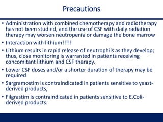 Precautions
• Administration with combined chemotherapy and radiotherapy
has not been studied, and the use of CSF with daily radiation
therapy may worsen neutropenia or damage the bone marrow
• Interaction with lithium!!!!!
• Lithium results in rapid release of neutrophils as they develop;
thus, close monitoring is warranted in patients receiving
concomitant lithium and CSF therapy.
• Lower CSF doses and/or a shorter duration of therapy may be
required
• Sargramostim is contraindicated in patients sensitive to yeast-
derived products,
• Filgrastim is contraindicated in patients sensitive to E.Coli-
derived products.
 