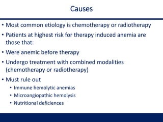Causes
• Most common etiology is chemotherapy or radiotherapy
• Patients at highest risk for therapy induced anemia are
those that:
• Were anemic before therapy
• Undergo treatment with combined modalities
(chemotherapy or radiotherapy)
• Must rule out
• Immune hemolytic anemias
• Microangiopathic hemolysis
• Nutritional deficiences
 