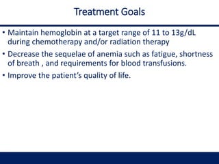 Treatment Goals
• Maintain hemoglobin at a target range of 11 to 13g/dL
during chemotherapy and/or radiation therapy
• Decrease the sequelae of anemia such as fatigue, shortness
of breath , and requirements for blood transfusions.
• Improve the patient’s quality of life.
 