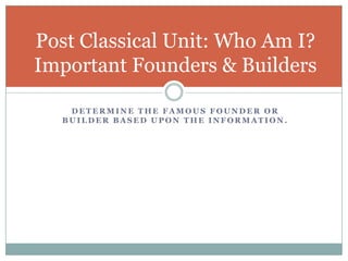 Post Classical Unit: Who Am I?
Important Founders & Builders

   DETERMINE THE FAMOUS FOUNDER OR
  BUILDER BASED UPON THE INFORMATION.
 