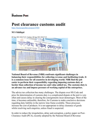 Post clearance customs audit
https://businesspostbd.com/post/27054
M S Siddiqui
08 Sep 2021 00:27:23 | Update: 08 Sep 2021 00:27:23
National Board of Revenue (NBR) confronts significant challenges in
balancing their responsibilities for collecting revenue and facilitating trade. It
is a common issue for all countries in developing world. NBR find the job
easier to perform their responsibility regarding imposing customs duty at
border than collection of income tax and value added tax. The customs duty is
an advance tax and impose pressure of working capital of the enterprises.
The advice tax collection has many challenges. The dispute over HS Code and
price for determination of customs duty is a complicated dispute at the port is very
often and causes delay in clearing the consignments incur demurrages. Most of the
time, it becomes unfeasible, therefore, for Customs to make conclusive decisions
regarding duty liability in the narrow time frame available. These processes
increase the cost of products. It is not appropriate to delay clearance of goods
whilst resolving such enquiries, unless fraud is suspected.
In order to reduce the irregularities, delay and corruption, a policy paper on Post-
Clearance Audit (PCA), recently adopted by the National Board of Revenue
 
