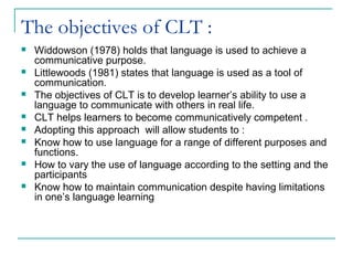 The objectives of CLT :
 Widdowson (1978) holds that language is used to achieve a
communicative purpose.
 Littlewoods (1981) states that language is used as a tool of
communication.
 The objectives of CLT is to develop learner’s ability to use a
language to communicate with others in real life.
 CLT helps learners to become communicatively competent .
 Adopting this approach will allow students to :
 Know how to use language for a range of different purposes and
functions.
 How to vary the use of language according to the setting and the
participants
 Know how to maintain communication despite having limitations
in one’s language learning
 