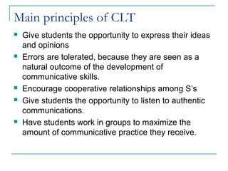 Main principles of CLT
 Give students the opportunity to express their ideas
and opinions
 Errors are tolerated, because they are seen as a
natural outcome of the development of
communicative skills.
 Encourage cooperative relationships among S’s
 Give students the opportunity to listen to authentic
communications.
 Have students work in groups to maximize the
amount of communicative practice they receive.
 