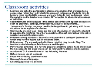 Classroom activities Learners are asked to participate in classroom activities that are based on a
cooperative rather than individualistic approach to learning. Students have to
become more comfortable in group work and listen to their colleagues rather
than relying on the teacher as a model. CLT provides its students with a range
of activities.
 Social formulas and dialogues : this part is concerned with speech encounters
such as greetings, partings, introductions, excuses, compliments…
Learners of a foreign language need to be taught how to get along with those
situations in an appropriate manner.
 Community oriented task : these are the kind of activities in which the student
is supposed to reinforce his or her competence through interacting with native
speakers outside the classroom.
 Problem solving activities : Students are exposed to a variety of problems in
which they have to figure out a solution to them.
 Role playing : S’s are assigned a fictitious role that they have to Play. The
teacher should clearly explain the scene and the plot.
 Performance activities : S’s have to prepare something before hand and deliver
their message to the class which can be followed by a classroom discussion.
 Activities of CLT should focus on the following features :
 Reflect natural use of language
 Focus on achieving communication
 Meaningful use of language
 Link language use to a context
 