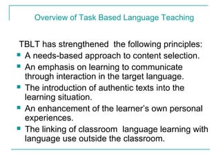 TBLT has strengthened the following principles:
 A needs-based approach to content selection.
 An emphasis on learning to communicate
through interaction in the target language.
 The introduction of authentic texts into the
learning situation.
 An enhancement of the learner’s own personal
experiences.
 The linking of classroom language learning with
language use outside the classroom.
Overview of Task Based Language Teaching
 