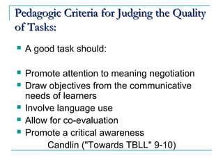 PedagogicPedagogic CCriteria for Judging the Qualityriteria for Judging the Quality
of Tasks:of Tasks:
 A good task should:
 Promote attention to meaning negotiation
 Draw objectives from the communicative
needs of learners
 Involve language use
 Allow for co-evaluation
 Promote a critical awareness
Candlin ("Towards TBLL" 9-10)
 