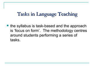 Tasks in Language TeachingTasks in Language Teaching
 the syllabus is task-based and the approach
is ‘focus on form’. The methodology centres
around students performing a series of
tasks.
 
