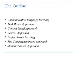The Outline
 Communicative language teaching
 Task Based Approach
 Content based Approach
 Lexical Approach
 Project based learning
 The Competency based approach
 Standard based Approach
 