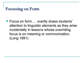 Focussing on FormFocussing on Form
 Focus on form … overtly draws students’
attention to linguistic elements as they arise
incidentally in lessons whose overriding
focus is on meaning or communication.
(Long 1991)
 