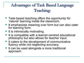 Advantages of Task Based LanguageAdvantages of Task Based Language
Teaching:Teaching:
 Task-based teaching offers the opportunity for
‘natural’ learning inside the classroom.
 It emphasizes meaning over form but can also cater
for learning form.
 It is intrinsically motivating.
 It is compatible with a learner-centred educational
philosophy but also allows for teacher input.
 It caters to the development of communicative
fluency while not neglecting accuracy.
 It can be used alongside a more traditional
approach.
 