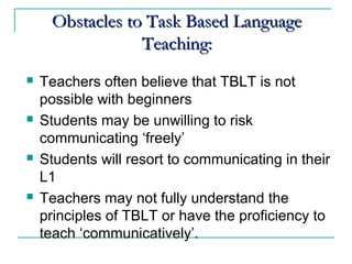   
Obstacles to Task Based LanguageObstacles to Task Based Language
Teaching:Teaching:
 Teachers often believe that TBLT is not
possible with beginners
 Students may be unwilling to risk
communicating ‘freely’
 Students will resort to communicating in their
L1
 Teachers may not fully understand the
principles of TBLT or have the proficiency to
teach ‘communicatively’.
 