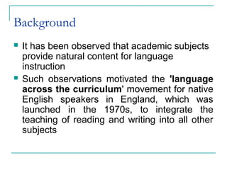 Background
 It has been observed that academic subjects
provide natural content for language
instruction
 Such observations motivated the 'language
across the curriculum' movement for native
English speakers in England, which was
launched in the 1970s, to integrate the
teaching of reading and writing into all other
subjects
 
