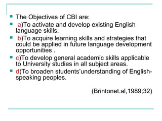  The Objectives of CBI are:
 a)To activate and develop existing English
language skills.
 b)To acquire learning skills and strategies that
could be applied in future language development
opportunities .
 c)To develop general academic skills applicable
to University studies in all subject areas.
 d)To broaden students’understanding of English-
speaking peoples.
(Brintonet.al,1989;32)
 