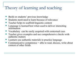Theory of learning and teaching
 Build on students’ previous knowledge
 Students motivated to learn because of relevance
 Teacher helps to scaffold linguistic content
 Language is learned best when used to deliver interesting
information
 Vocabulary can be easily acquired with contextual cues
 Teacher gives examples and use comprehensive checks with
authentic matters
 Learners use authentic materials to practice language
 Communicative competence = able to read, discuss, write about
content of other fields
 