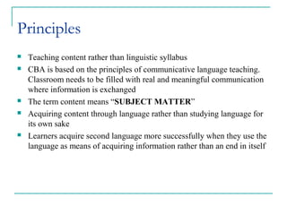 Principles
 Teaching content rather than linguistic syllabus
 CBA is based on the principles of communicative language teaching.
Classroom needs to be filled with real and meaningful communication
where information is exchanged
 The term content means “SUBJECT MATTER”
 Acquiring content through language rather than studying language for
its own sake
 Learners acquire second language more successfully when they use the
language as means of acquiring information rather than an end in itself
 