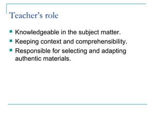 Teacher’s role
 Knowledgeable in the subject matter.
 Keeping context and comprehensibility.
 Responsible for selecting and adapting
authentic materials.
 