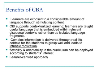 Benefits of CBA
 Learners are exposed to a considerable amount of
language through stimulating content.
 CBI supports contextualized learning; learners are taught
useful language that is embedded within relevant
discourse contexts rather than as isolated language
fragments.
 Complex information is delivered through real life
context for the students to grasp well and leads to
intrinsic motivation.
 flexibility & adaptability in the curriculum can be deployed
according to students’ interest.
 Learner-centred approach
 