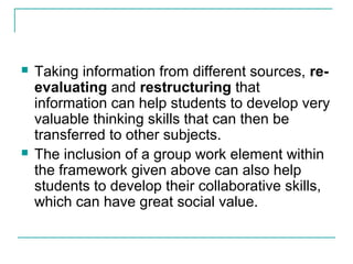  Taking information from different sources, re-
evaluating and restructuring that
information can help students to develop very
valuable thinking skills that can then be
transferred to other subjects.
 The inclusion of a group work element within
the framework given above can also help
students to develop their collaborative skills,
which can have great social value.
 