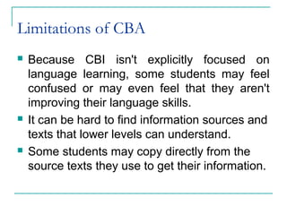 Limitations of CBA
 Because CBI isn't explicitly focused on
language learning, some students may feel
confused or may even feel that they aren't
improving their language skills.
 It can be hard to find information sources and
texts that lower levels can understand.
 Some students may copy directly from the
source texts they use to get their information.
 