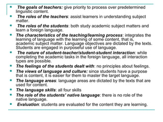  The goals of teachers: give priority to process over predetermined
linguistic content.
 The roles of the teachers: assist learners in understanding subject
matter.
 The roles of the students: both study academic subject matters and
learn a foreign language.
 The characteristics of the teaching/learning process: integrates the
learning of language with the learning of some content, that is,
academic subject matter. Language objectives are dictated by the texts.
Students are engaged in purposeful use of language.
 The nature of student-teacher/student-student interaction: while
completing the academic tasks in the foreign language, all interaction
types are possible.
 The feelings of the students dealt with: no principles about feelings.
 The views of language and culture: since students have a purpose
that is content, it is easier for them to master the target language.
 The language areas: language areas are dictated by the texts that are
used for content.
 The language skills: all four skills
 The role of the students’ native language: there is no role of the
native language.
 Evaluation: students are evaluated for the content they are learning.
 
