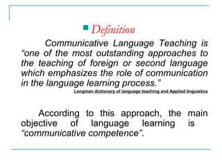  Definition
Communicative Language Teaching is
“one of the most outstanding approaches to
the teaching of foreign or second language
which emphasizes the role of communication
in the language learning process.”
Longman dictionary of language teaching and Applied linguistics
According to this approach, the main
objective of language learning is
“communicative competence”.
 