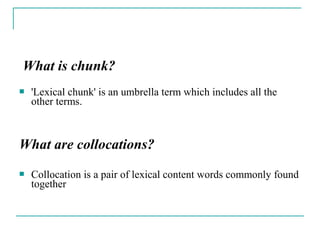 What is chunk?
 'Lexical chunk' is an umbrella term which includes all the
other terms.
What are collocations?
 Collocation is a pair of lexical content words commonly found
together
 