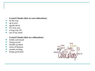 o Lexical Chunks (that are not collocations)
 by the way
 up to now
 upside down
 If I were you
 a long way off
 out of my mind
o Lexical Chunks (that are collocations)
 totally convinced
 strong accent
 terrible accident
 sense of humour
 sounds exciting
 brings good luck
 