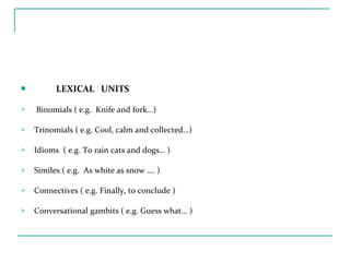  LEXICAL UNITS
 Binomials ( e.g. Knife and fork…)
 Trinomials ( e.g. Cool, calm and collected…)
 Idioms ( e.g. To rain cats and dogs… )
 Similes ( e.g. As white as snow …. )
 Connectives ( e.g. Finally, to conclude )
 Conversational gambits ( e.g. Guess what… )
 