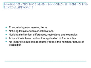  Encountering new learning items
 Noticing lexical chunks or collocations
 Noticing similarities, differences, restrictions and examples
 Acquisition is based not on the application of formal rules
 No linear syllabus can adequately reflect the nonlinear nature of
acquisition
 
