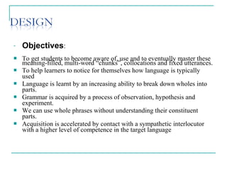 - Objectives:
 To get students to become aware of, use and to eventually master these
meaning-filled, multi-word “chunks”, collocations and fixed utterances.
 To help learners to notice for themselves how language is typically
used
 Language is learnt by an increasing ability to break down wholes into
parts.
 Grammar is acquired by a process of observation, hypothesis and
experiment.
 We can use whole phrases without understanding their constituent
parts.
 Acquisition is accelerated by contact with a sympathetic interlocutor
with a higher level of competence in the target language
 