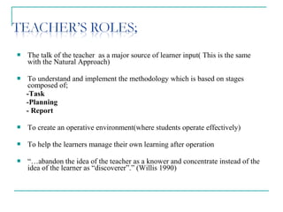  The talk of the teacher as a major source of learner input( This is the same
with the Natural Approach)
 To understand and implement the methodology which is based on stages
composed of;
-Task
-Planning
- Report
 To create an operative environment(where students operate effectively)
 To help the learners manage their own learning after operation
 “…abandon the idea of the teacher as a knower and concentrate instead of the
idea of the learner as “discoverer”.” (Willis 1990)
 