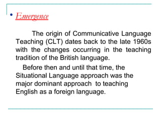 • Emergence
The origin of Communicative Language
Teaching (CLT) dates back to the late 1960s
with the changes occurring in the teaching
tradition of the British language.
Before then and until that time, the
Situational Language approach was the
major dominant approach to teaching
English as a foreign language.
 