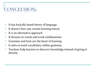  It has lexically based theory of language
 It doesn't have any certain learning theory
 It is an alternative approach
 It focuses on words and word combinations
 Grammar and lexis are the heart of learning
 It aims to teach vocabulary within grammar
 Teachers help learners to discover knowledge instead of giving it
directly
 