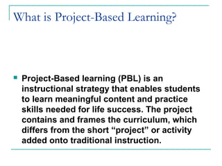 What is Project-Based Learning?
 Project-Based learning (PBL) is an
instructional strategy that enables students
to learn meaningful content and practice
skills needed for life success. The project
contains and frames the curriculum, which
differs from the short “project” or activity
added onto traditional instruction.
 