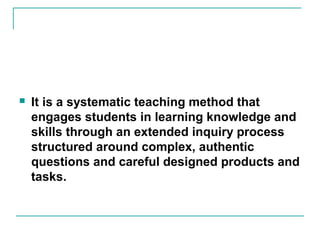  It is a systematic teaching method that
engages students in learning knowledge and
skills through an extended inquiry process
structured around complex, authentic
questions and careful designed products and
tasks.
 