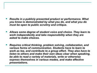  Results in a publicly presented product or performance. What
you know is demonstrated by what you do, and what you do
must be open to public scrutiny and critique.
 Allows some degree of student voice and choice. They learn to
work independently and take responsibility when they are
asked to make choices.
 Requires critical thinking, problem solving, collaboration, and
various forms of communication. Students have to learn to
work as tea, and contribute to a group effort. They also have to
listen to others and make their own ideas clear when speaking,
be able to read a variety of materials, write or otherwise
express themselves in various modes, and make effective
presentations.
 