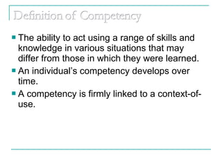  The ability to act using a range of skills and
knowledge in various situations that may
differ from those in which they were learned.
 An individual’s competency develops over
time.
 A competency is firmly linked to a context-of-
use.
 
