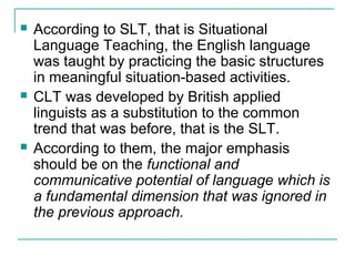  According to SLT, that is Situational
Language Teaching, the English language
was taught by practicing the basic structures
in meaningful situation-based activities.
 CLT was developed by British applied
linguists as a substitution to the common
trend that was before, that is the SLT.
 According to them, the major emphasis
should be on the functional and
communicative potential of language which is
a fundamental dimension that was ignored in
the previous approach.
 
