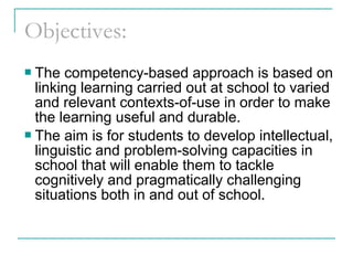 Objectives:
 The competency-based approach is based on
linking learning carried out at school to varied
and relevant contexts-of-use in order to make
the learning useful and durable.
 The aim is for students to develop intellectual,
linguistic and problem-solving capacities in
school that will enable them to tackle
cognitively and pragmatically challenging
situations both in and out of school.
 