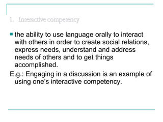  the ability to use language orally to interact
with others in order to create social relations,
express needs, understand and address
needs of others and to get things
accomplished.
E.g.: Engaging in a discussion is an example of
using one’s interactive competency.
 