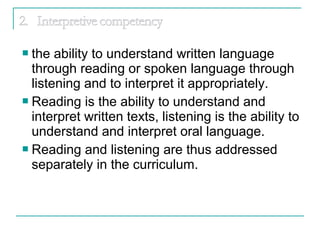  the ability to understand written language
through reading or spoken language through
listening and to interpret it appropriately.
 Reading is the ability to understand and
interpret written texts, listening is the ability to
understand and interpret oral language.
 Reading and listening are thus addressed
separately in the curriculum.
 